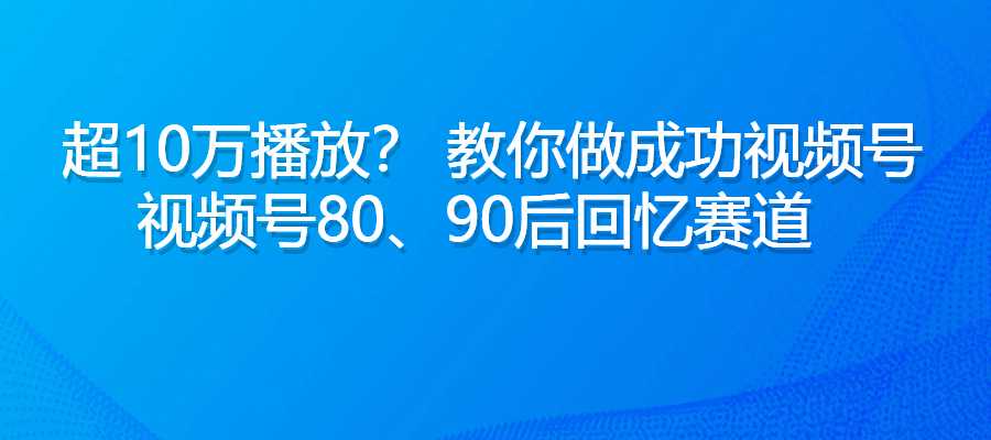 超10万播放量？ 视频号80、90后回忆赛道，教你做视频号-梧桐有术